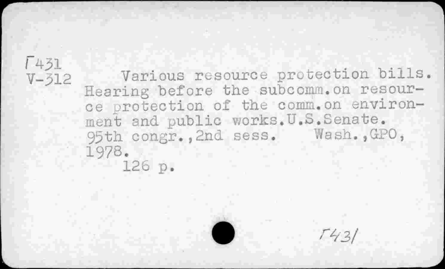 ﻿r 4^1
V-512
Various resource protection, bills. Hearing before the subcomm.on resource protection of the comm.on environment and public works.U.S.Senate. 95th congr.,2nd sess. Wash.,GPO, 1978.
126 p.